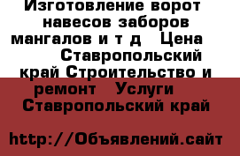 Изготовление ворот, навесов,заборов,мангалов и т д › Цена ­ 100 - Ставропольский край Строительство и ремонт » Услуги   . Ставропольский край